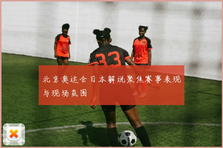 北京奥运会日本解说聚焦赛事表现与现场氛围