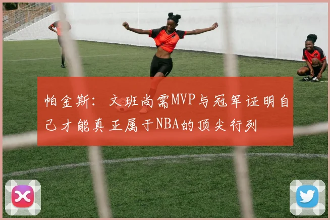帕金斯：文班尚需MVP与冠军证明自己才能真正属于NBA的顶尖行列