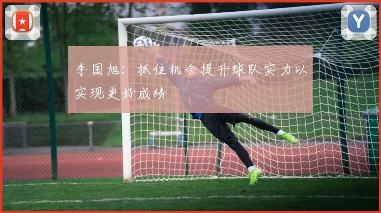 李国旭：抓住机会提升球队实力以实现更好成绩