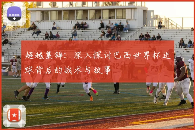 超越集锦：深入探讨巴西世界杯进球背后的战术与故事