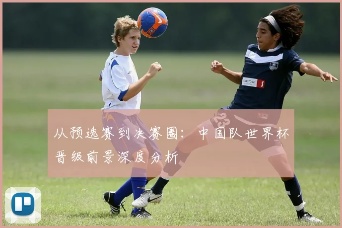 从预选赛到决赛圈：中国队世界杯晋级前景深度分析
