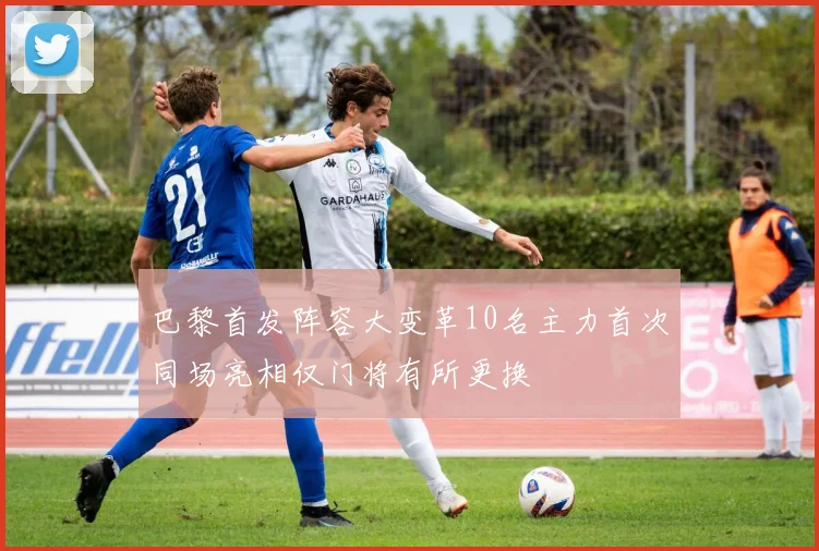 巴黎首发阵容大变革10名主力首次同场亮相仅门将有所更换
