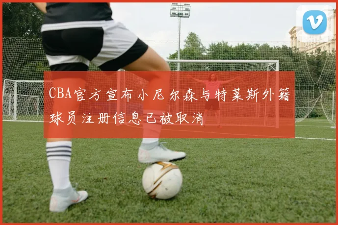 CBA官方宣布小尼尔森与特莱斯外籍球员注册信息已被取消