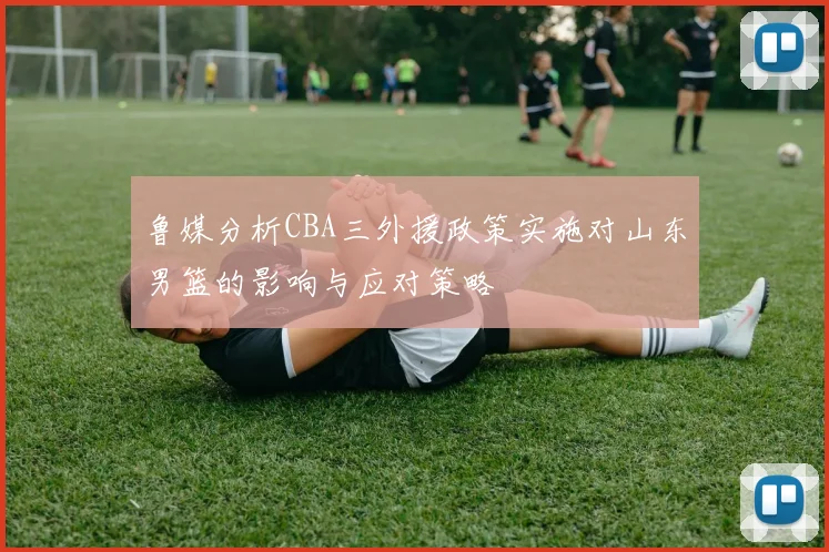 鲁媒分析CBA三外援政策实施对山东男篮的影响与应对策略